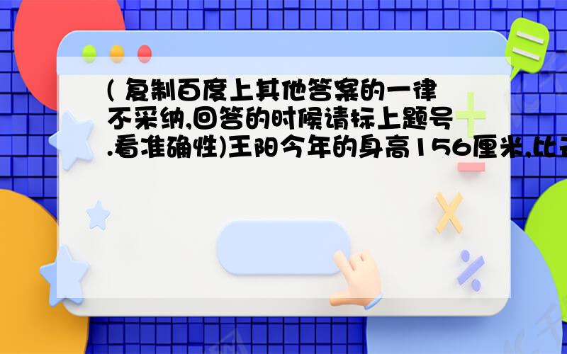 ( 复制百度上其他答案的一律不采纳,回答的时候请标上题号.看准确性)王阳今年的身高156厘米,比去年长高了6厘米.（1） 王阳今年的身高是去年的百分之几?（2） 王阳不去年长高了百分之几?4.