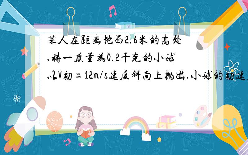 某人在距离地面2.6米的高处,将一质量为0.2千克的小球以V初=12m/s速度斜向上抛出,小球的初速度方向与水平方向的夹角为30度,（g取10m/s）（1）人抛球时对球做多少功（2）若不计空气阻力,小球