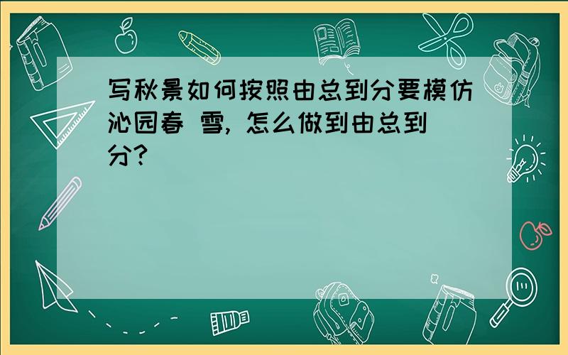 写秋景如何按照由总到分要模仿沁园春 雪, 怎么做到由总到分?