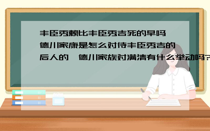 丰臣秀赖比丰臣秀吉死的早吗,德川家康是怎么对待丰臣秀吉的后人的,德川家族对满清有什么举动吗?