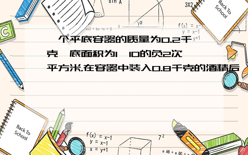 一个平底容器的质量为0.2千克,底面积为1×10的负2次平方米.在容器中装入0.8千克的酒精后,将它放在水平将它放在水平地面上.求：1.酒精的体积v酒精.2.装入酒精后,容器对水平地面的压力F和压