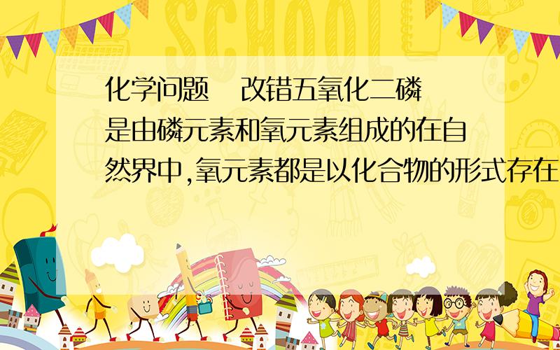 化学问题   改错五氧化二磷是由磷元素和氧元素组成的在自然界中,氧元素都是以化合物的形式存在