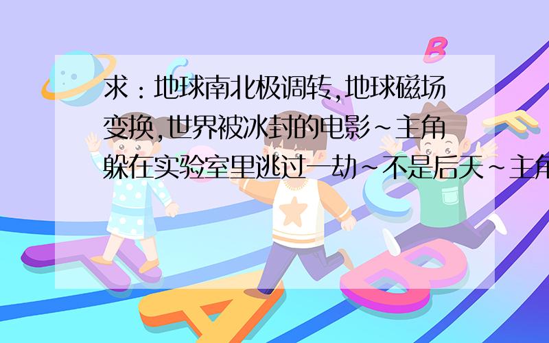 求：地球南北极调转,地球磁场变换,世界被冰封的电影~主角躲在实验室里逃过一劫~不是后天~主角躲在了密封的实验室里，直到地球南北极完全调转~