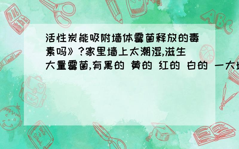 活性炭能吸附墙体霉菌释放的毒素吗》?家里墙上太潮湿,滋生大量霉菌,有黑的 黄的 红的 白的 一大堆,听说霉菌能释放有毒气体,危害身体健康,请问活性炭能有效吸附霉菌释放的毒素吗?还有