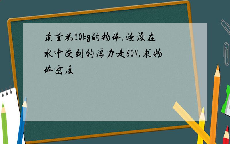 质量为10kg的物体,浸没在水中受到的浮力是50N,求物体密度