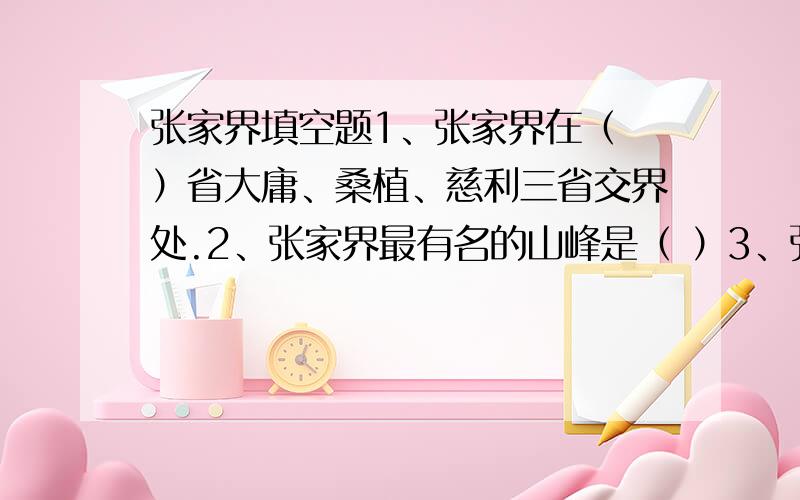 张家界填空题1、张家界在（ ）省大庸、桑植、慈利三省交界处.2、张家界最有名的山峰是（ ）3、张家界山上森林密布,即使在峰顶岩缝间也生长着姿态各异的（ ）树.