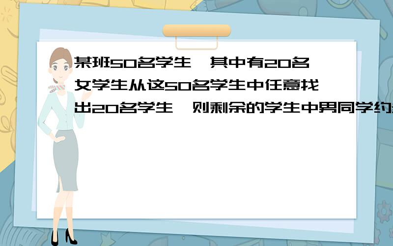 某班50名学生,其中有20名女学生从这50名学生中任意找出20名学生,则剩余的学生中男同学约多少名