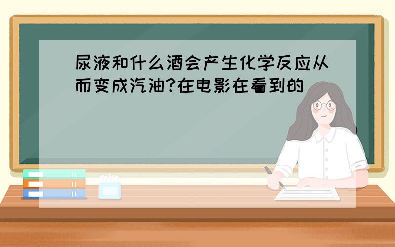 尿液和什么酒会产生化学反应从而变成汽油?在电影在看到的