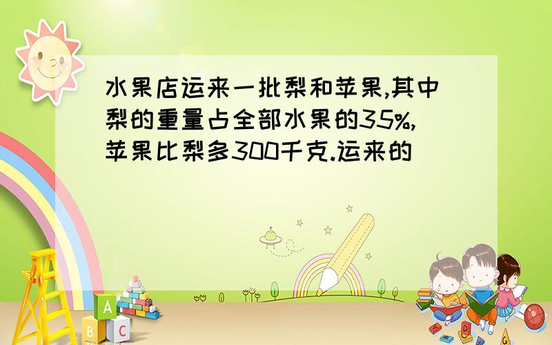 水果店运来一批梨和苹果,其中梨的重量占全部水果的35%,苹果比梨多300千克.运来的