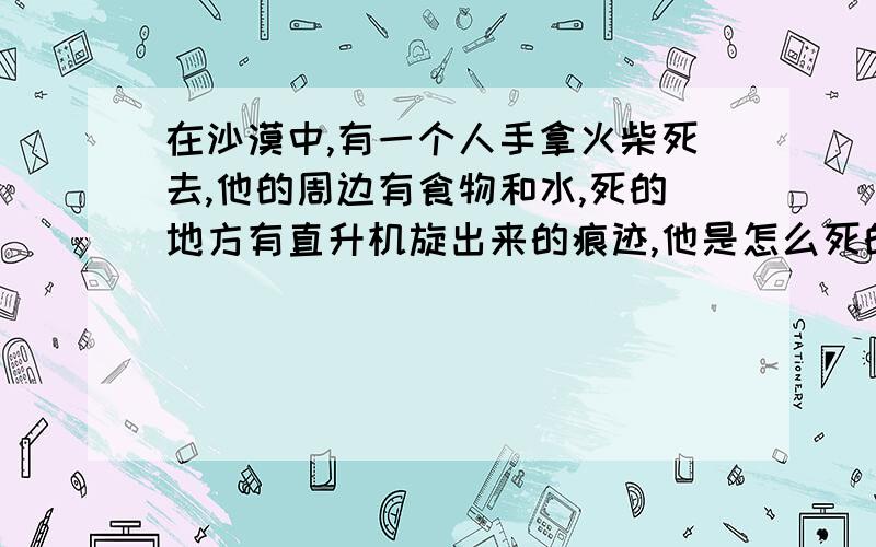 在沙漠中,有一个人手拿火柴死去,他的周边有食物和水,死的地方有直升机旋出来的痕迹,他是怎么死的?