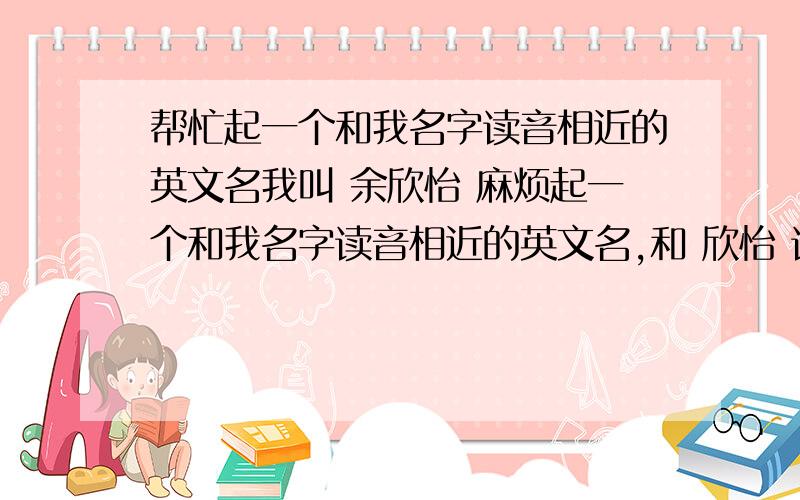 帮忙起一个和我名字读音相近的英文名我叫 余欣怡 麻烦起一个和我名字读音相近的英文名,和 欣怡 读音相近也可以