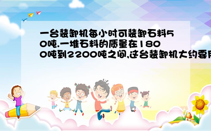 一台装卸机每小时可装卸石料50吨.一堆石料的质量在1800吨到2200吨之间,这台装卸机大约要用多长时间才能将这堆石料卸完 求求你们啦