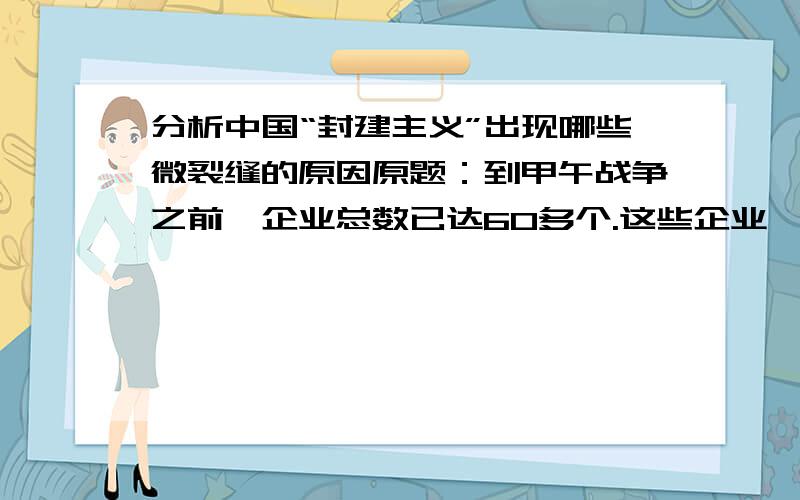 分析中国“封建主义”出现哪些微裂缝的原因原题：到甲午战争之前,企业总数已达60多个.这些企业,多有拒洋动机,少数还能办出成绩,在不知不觉中把封建主义的坚冰钻开了些微裂缝.