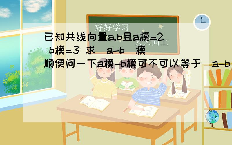 已知共线向量a,b且a模=2 b模=3 求（a-b）模 顺便问一下a模-b模可不可以等于（a-b）模