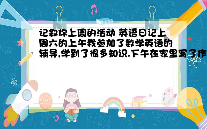 记叙你上周的活动 英语日记上周六的上午我参加了数学英语的辅导,学到了很多知识.下午在家里写了作业晚上与爸爸一起出去跑步锻炼身体.字数80词左右