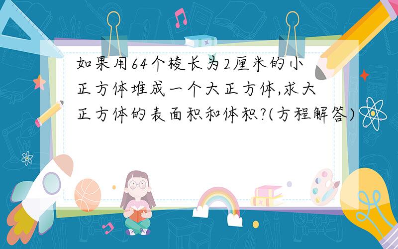 如果用64个棱长为2厘米的小正方体堆成一个大正方体,求大正方体的表面积和体积?(方程解答)