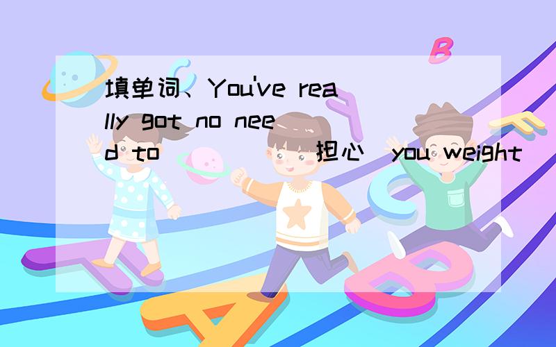 填单词、You've really got no need to__ __ (担心）you weight