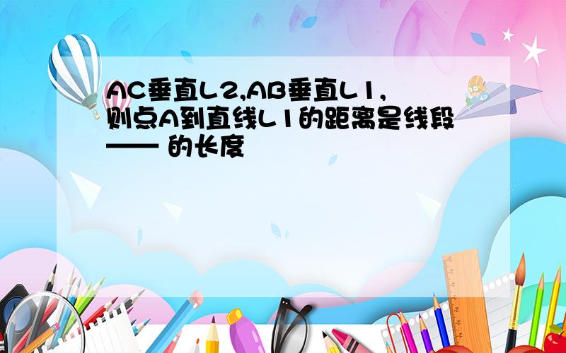 AC垂直L2,AB垂直L1,则点A到直线L1的距离是线段—— 的长度