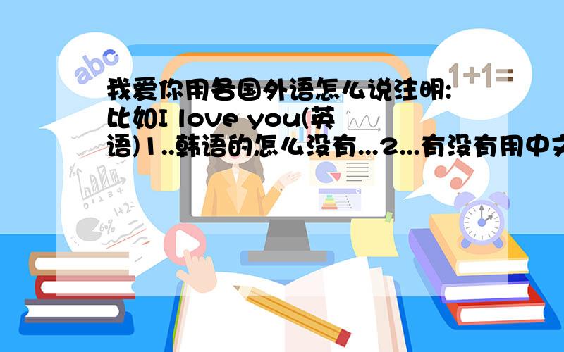 我爱你用各国外语怎么说注明:比如I love you(英语)1..韩语的怎么没有...2...有没有用中文说 比如I love you ( 哎 乐屋 友) 大概就是这个意思谢谢了