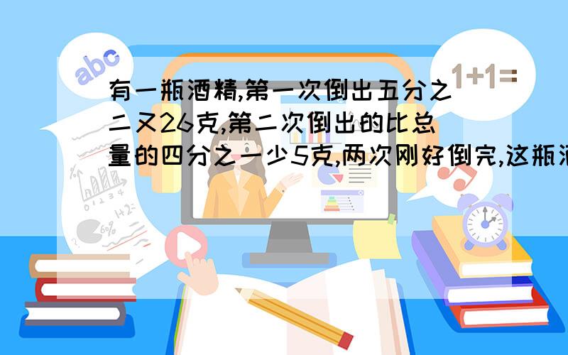 有一瓶酒精,第一次倒出五分之二又26克,第二次倒出的比总量的四分之一少5克,两次刚好倒完,这瓶酒精有多少克?