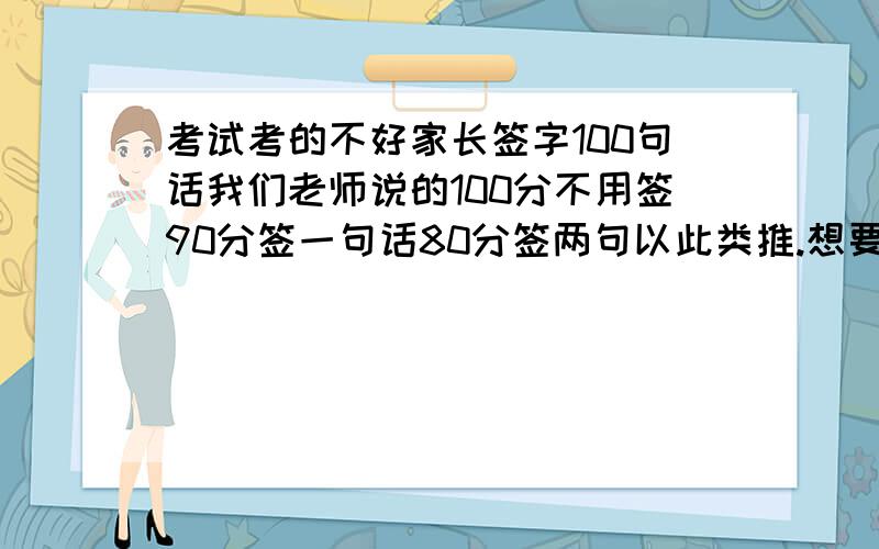 考试考的不好家长签字100句话我们老师说的100分不用签90分签一句话80分签两句以此类推.想要一百句签字的话50句也行.一句可以加一分.