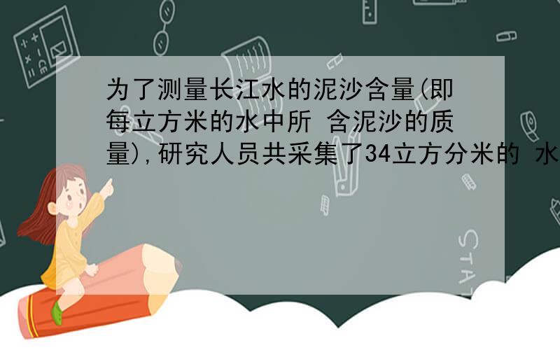 为了测量长江水的泥沙含量(即每立方米的水中所 含泥沙的质量),研究人员共采集了34立方分米的 水样,称得其总质量为40kg已知干燥泥沙的密 度=2.5*10的立方)kg/米立方,试求340立方分米水中泥