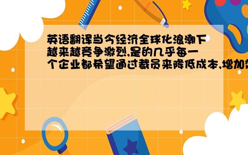 英语翻译当今经济全球化浪潮下越来越竞争激烈,是的几乎每一个企业都希望通过裁员来降低成本,增加效益.在经济全球一体化的进程中,企业间的竞争日趋激烈,组织的变革与创新加速,企业的