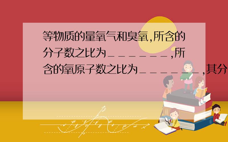 等物质的量氧气和臭氧,所含的分子数之比为______,所含的氧原子数之比为______,其分子量之比为______,其质其质量之比为_______