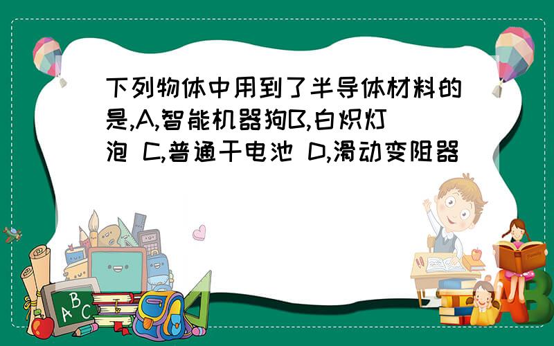 下列物体中用到了半导体材料的是,A,智能机器狗B,白炽灯泡 C,普通干电池 D,滑动变阻器