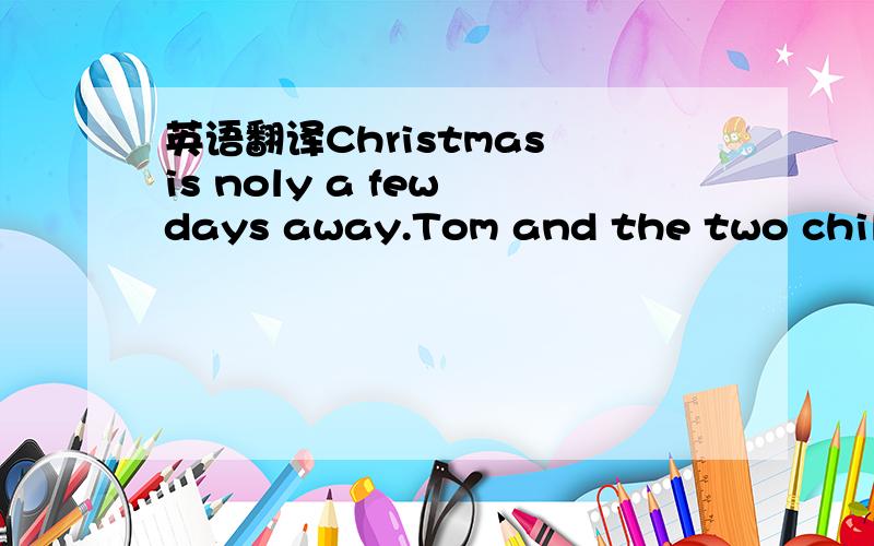 英语翻译Christmas is noly a few days away.Tom and the two children of the family,are very excited.Their mother has already made a cocourful Christmas tree and a large Christmas cake.Tomorrow she will take them out shopping in the High Street.She