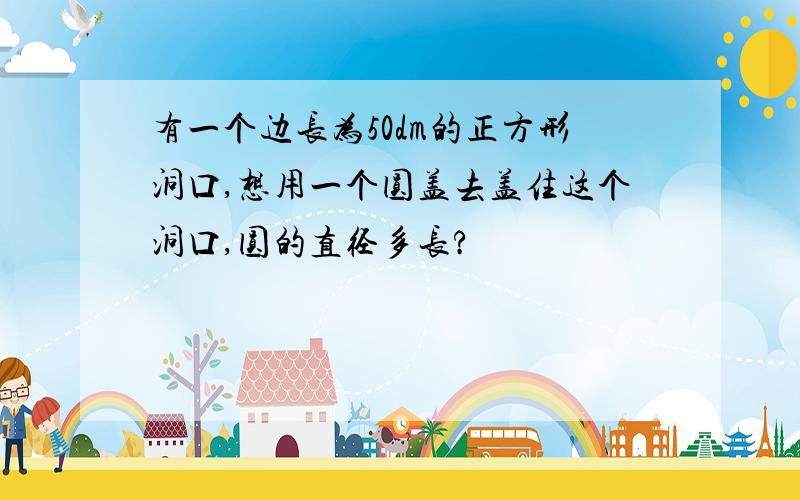 有一个边长为50dm的正方形洞口,想用一个圆盖去盖住这个洞口,圆的直径多长?