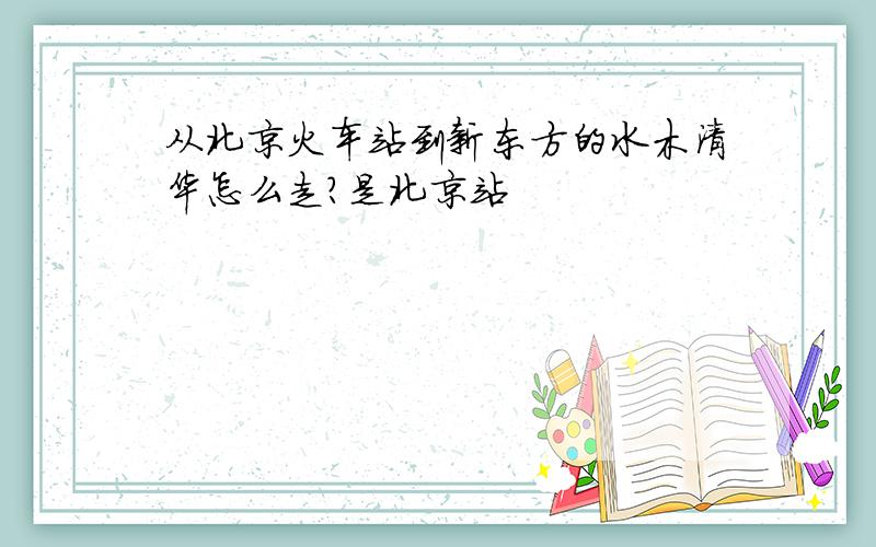 从北京火车站到新东方的水木清华怎么走?是北京站