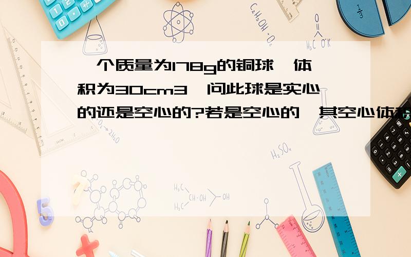 一个质量为178g的铜球,体积为30cm3,问此球是实心的还是空心的?若是空心的,其空心体积多大?若空心部分注满铝,总质量为多少?（ρ铝=2.7×103 kg/m3,ρ铜=8.9×103 kg/m3） 求铝的体积,假设此球不是空