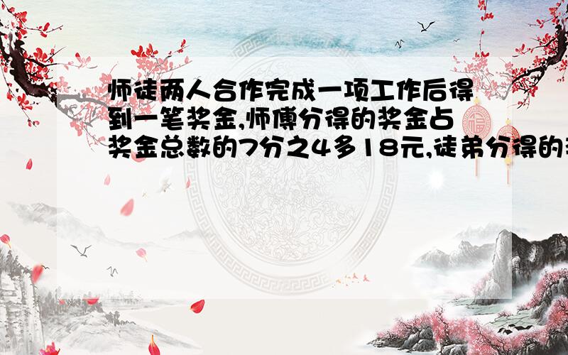 师徒两人合作完成一项工作后得到一笔奖金,师傅分得的奖金占奖金总数的7分之4多18元,徒弟分得的奖金是师傅的3分之2.这笔奖金一共有多少元?