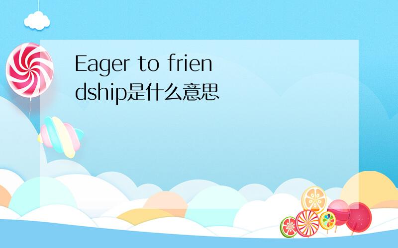 Eager to friendship是什么意思