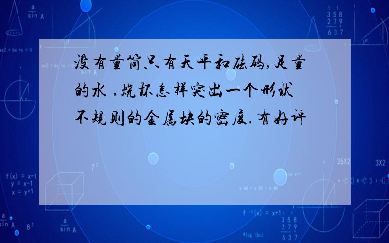 没有量筒只有天平和砝码,足量的水 ,烧杯怎样突出一个形状不规则的金属块的密度.有好评