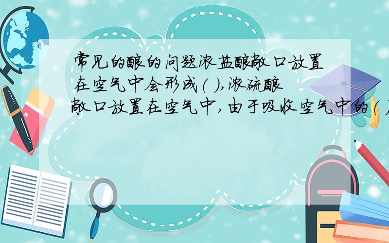 常见的酸的问题浓盐酸敞口放置在空气中会形成（ ）,浓硫酸敞口放置在空气中,由于吸收空气中的（ ）而使溶液质量（ ）,浓硫酸的这种性质我们称之为（ ）性,利用这种性质可以用浓硫酸