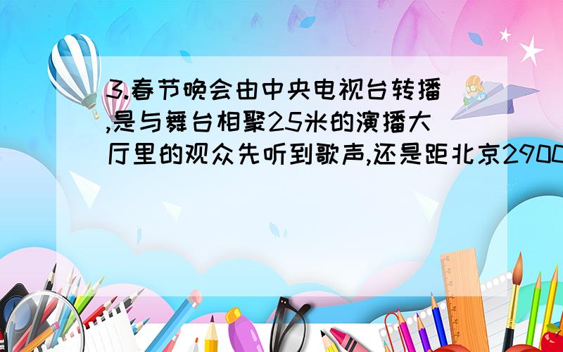 3.春节晚会由中央电视台转播,是与舞台相聚25米的演播大厅里的观众先听到歌声,还是距北京2900千米正 晚春节晚会由中央电视台转播,是与舞台相聚25米的演播大厅里的观众先听到歌声,还是距