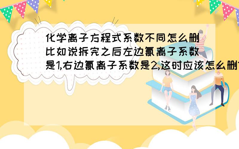 化学离子方程式系数不同怎么删比如说拆完之后左边氯离子系数是1,右边氯离子系数是2,这时应该怎么删?是把所有氯离子都删掉,还是保留,保留的话氯离子应该放在哪边,系数是多少?