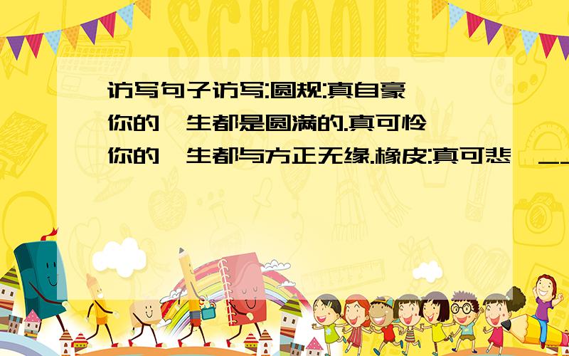 访写句子访写:圆规:真自豪,你的一生都是圆满的.真可怜,你的一生都与方正无缘.橡皮:真可悲,___________________真伟大,___________________