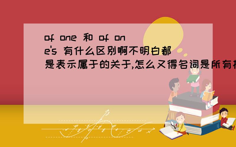 of one 和 of one's 有什么区别啊不明白都是表示属于的关于,怎么又得名词是所有格,有的却只是原型.