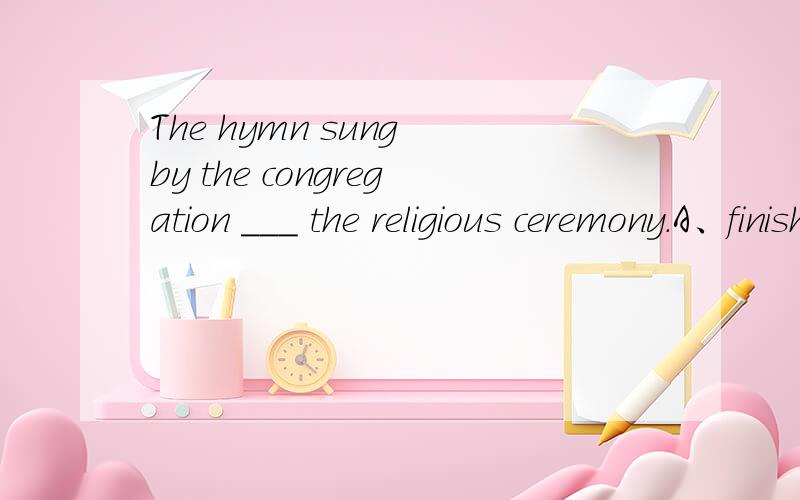 The hymn sung by the congregation ___ the religious ceremony.A、finishedB、ended C、concluded D、terminated这题选哪个为什么?请分析并翻译整句谢谢