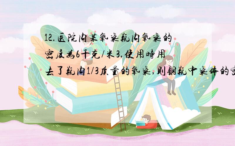 12.医院内某氧气瓶内氧气的密度为6千克/米3,使用时用去了瓶内1/3质量的氧气,则钢瓶中气体的密度为（ ）