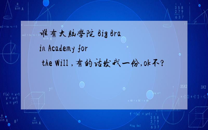 谁有大脑学院 Big Brain Academy for the Will ,有的话发我一份,ok不?