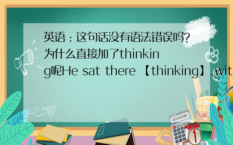 英语：这句话没有语法错误吗?为什么直接加了thinking呢He sat there 【thinking】,with his head in his hand他双手抱着头,坐在那儿沉思