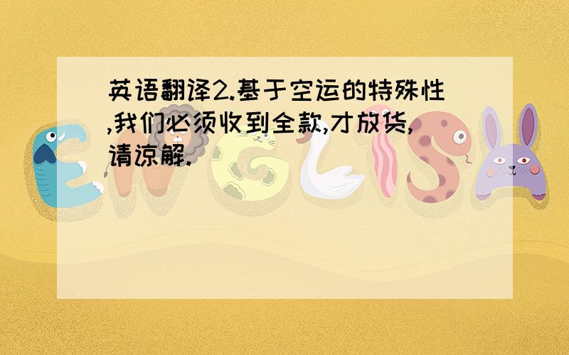 英语翻译2.基于空运的特殊性,我们必须收到全款,才放货,请谅解.