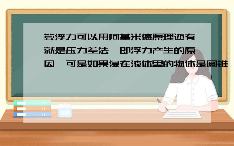 算浮力可以用阿基米德原理还有就是压力差法,即浮力产生的原因,可是如果浸在液体里的物体是圆锥,压力差法算出的浮力好像偏大,是不是就不能用压力差法