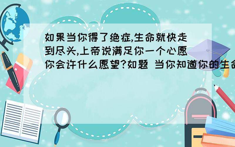 如果当你得了绝症,生命就快走到尽头,上帝说满足你一个心愿你会许什么愿望?如题 当你知道你的生命就快要结束的时候,这时上帝说要实现你一个愿望,可以满足你一件事情,这时候你最想要做