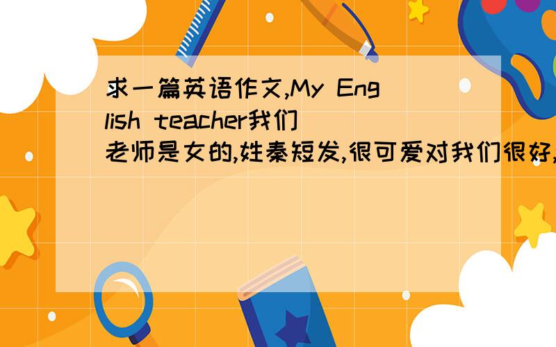 求一篇英语作文,My English teacher我们老师是女的,姓秦短发,很可爱对我们很好,总是面带微笑