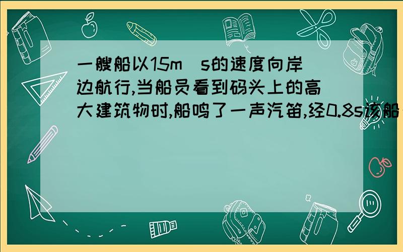 一艘船以15m＼s的速度向岸边航行,当船员看到码头上的高大建筑物时,船鸣了一声汽笛,经0.8s该船员听到了回声.那么,船员听到回声时离建筑物有多远?（设声音在空气中的传播为340m＼s）要是有